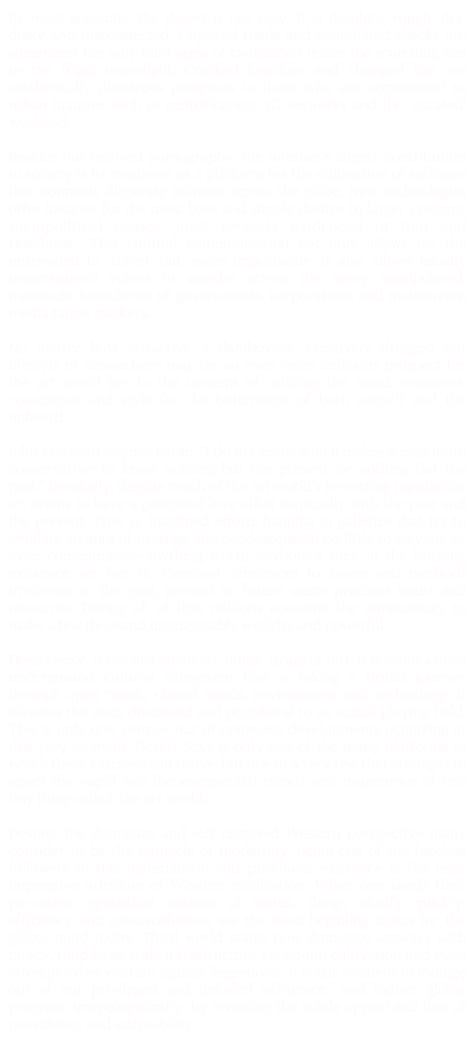 By most accounts, the desert is not sexy. It is desolate, rough, dry, dusty and disconnected. Unpaved roads and abandoned shacks are sometimes the only faint signs of civilization under the scorching sun or the frigid moonlight. Cracked knuckles and chapped lips are aesthetically disastrous prospects to those who are accustomed to urban luxuries such as gentrification, 3G networks and the ‘curated' weekend.

Besides our beloved pornography, the internet's largest contribution to society is its existence as a platform for the cultivation of software that connects disparate cultures across the globe. New technologies offer luxuries for the most base and simple desires to larger systemic sociopolitical causes, most recently evidenced in Iran and Honduras. This cultural communication not only allows for the untraveled to 'travel' but, more importantly, it also allows usually unconsidered voices to wander across the many manipulated, manmade boundaries of governments, corporations and mainstream media target markets.

No matter how attractive a flamboyant, creatively drugged out lifestyle of debauchery may be, an even more delicious prospect for the art world lies in the concept of utilizing the mind, resources, conscience and style for the betterment of both oneself and the unheard.

John Maynard Keynes wrote, "I do not know which makes a man more conservative--to know nothing but the present, or nothing but the past." Ironically, despite much of the art world's jet-setting reputation, art seems to have a perennial love affair especially with the past and the present. Trite or imagined efforts hanging in galleries that try to emulate an aura of prestige and condescension do little to elevate--or even communicate--anything worth anybody's time in the bustling existence we live in. Constant references to issues and methods irrelevant to the past, present or future waste precious hours and resources. During all of this, millions consume the unnecessary to make a few thousand unimaginably wealthy and powerful. 

Desert Sexy is not just about art, music, drugs or dirt. It is about a once underground cultural subsystem that is taking a brutal journey through open minds, closed minds, environment and technology. It elevates the once dismissed and peripheral to an actual playing field. This is only one journey out of countless developments occurring at this very moment. Desert Sexy is only one of the many platforms in which these journeys can thrive, but one of a very few that attempts to reject the vapid and inconsequential trends and trajectories of this tiny thing called 'the art world.' 

Despite the dominant and self centered Western perspective many consider to be the pinnacle of modernity, being one of the faceless followers in this materialistic and provincial existence is the least impressive attribute of Western civilization. When one sheds their pervasive, egotistical notions of status, things clarify quickly: efficiency and resourcefulness are the most beguiling topics for the global mind today. Third world states now dominate seaways with piracy, fund large scale infrastructure via opium cultivation and even attempt cyber warfare against 'hegemons'. It is our moment to indulge out of our privileged and deluded 'affluence,' and induce global progress--unapologetically--by revealing the subtle appeal and lure of providence and adaptability. 
